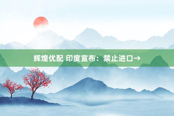辉煌优配 印度宣布：禁止进口→
