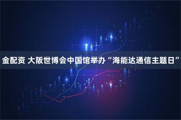 金配资 大阪世博会中国馆举办“海能达通信主题日”