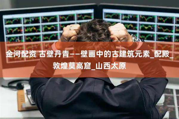 金河配资 古壁丹青——壁画中的古建筑元素_配殿_敦煌莫高窟_山西太原
