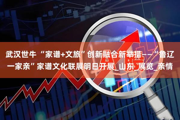 武汉世牛 “家谱+文旅”创新融合新举措——“鲁辽一家亲”家谱文化联展明日开展_山东_展览_亲情