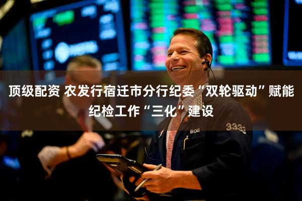 顶级配资 农发行宿迁市分行纪委“双轮驱动”赋能纪检工作“三化”建设