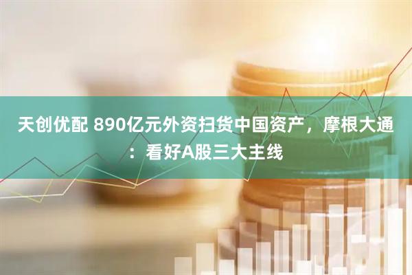 天创优配 890亿元外资扫货中国资产，摩根大通：看好A股三大主线